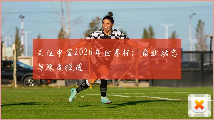 关注中国2026年世界杯：最新动态与深度报道