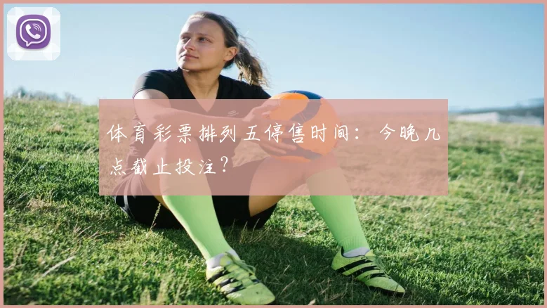 体育彩票排列五停售时间：今晚几点截止投注？