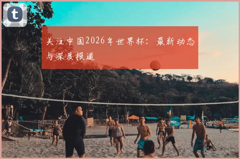 关注中国2026年世界杯：最新动态与深度报道
