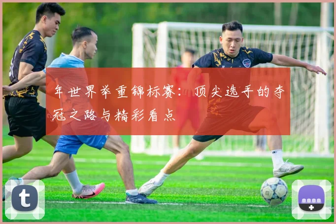 年世界举重锦标赛：顶尖选手的夺冠之路与精彩看点