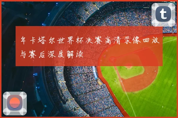 年卡塔尔世界杯决赛高清录像回放与赛后深度解读